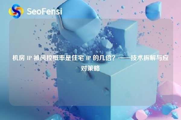 机房 IP 被风控概率是住宅 IP 的几倍？——技术拆解与应对策略