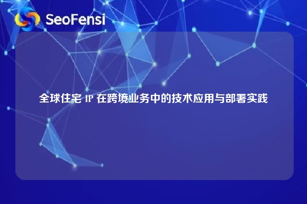 全球住宅 IP 在跨境业务中的技术应用与部署实践