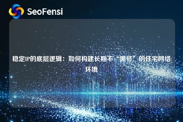 稳定IP的底层逻辑：如何构建长期不“黑号”的住宅网络环境