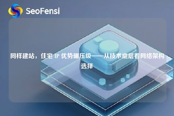 同样建站，住宅 IP 优势碾压级——从技术底层看网络架构选择