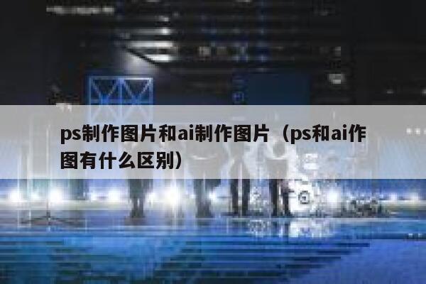 ps制作图片和ai制作图片（ps和ai作图有什么区别）