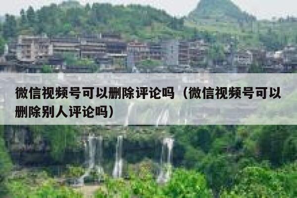 微信视频号可以删除评论吗（微信视频号可以删除别人评论吗）