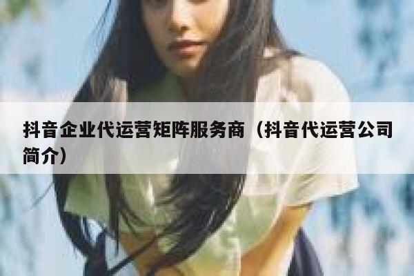 抖音企业代运营矩阵服务商（抖音代运营公司简介）