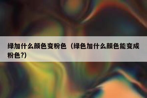 绿加什么颜色变粉色（绿色加什么颜色能变成粉色?）