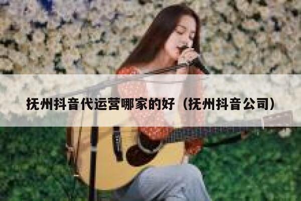 抚州抖音代运营哪家的好（抚州抖音公司）