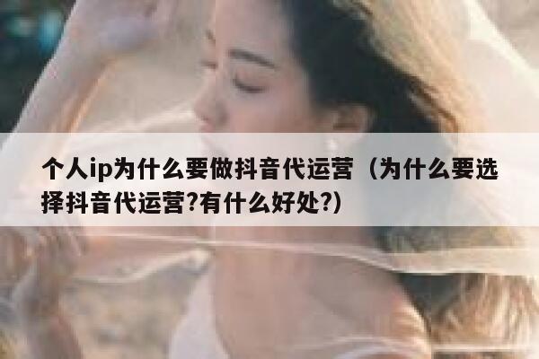 个人ip为什么要做抖音代运营（为什么要选择抖音代运营?有什么好处?）