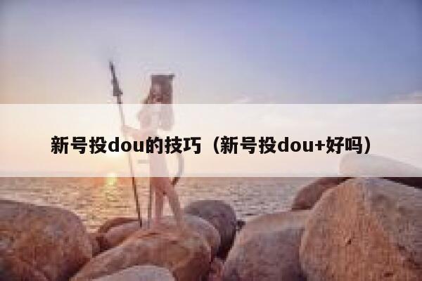 新号投dou的技巧（新号投dou+好吗）