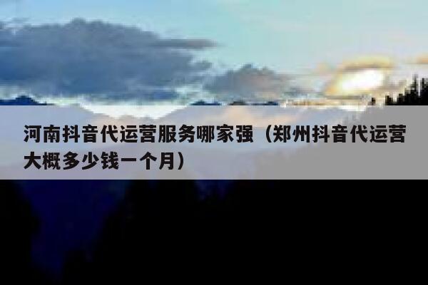 河南抖音代运营服务哪家强（郑州抖音代运营大概多少钱一个月）