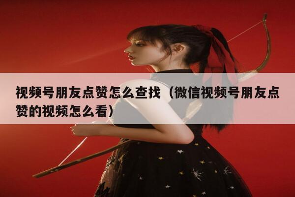 视频号朋友点赞怎么查找（微信视频号朋友点赞的视频怎么看）