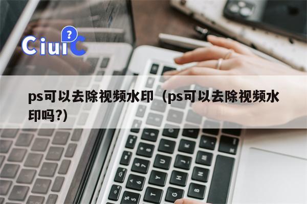 ps可以去除视频水印（ps可以去除视频水印吗?）