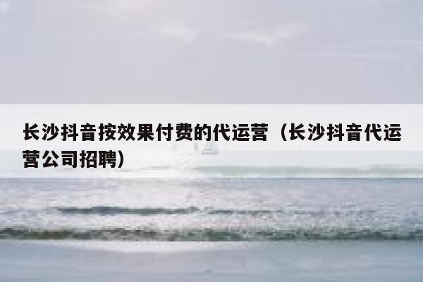 长沙抖音按效果付费的代运营（长沙抖音代运营公司招聘）