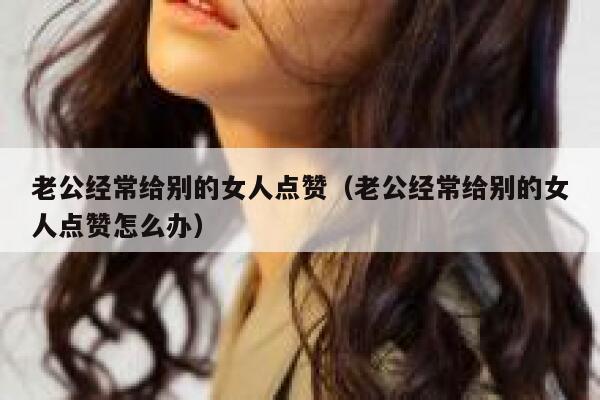 老公经常给别的女人点赞（老公经常给别的女人点赞怎么办）