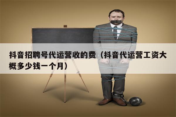 抖音招聘号代运营收的费（抖音代运营工资大概多少钱一个月）