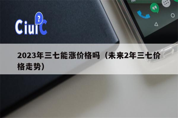 2023年三七能涨价格吗（未来2年三七价格走势）