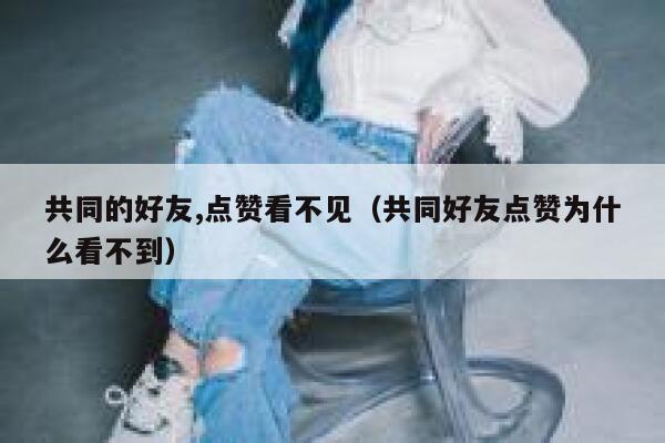 共同的好友,点赞看不见（共同好友点赞为什么看不到）