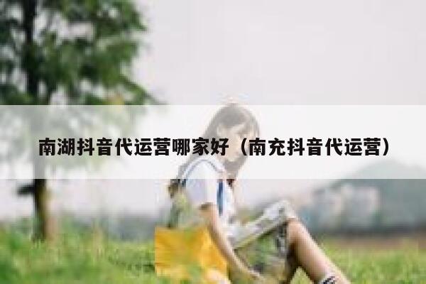 南湖抖音代运营哪家好（南充抖音代运营）