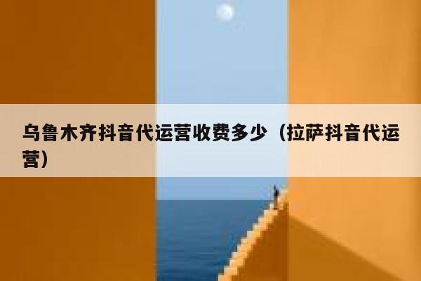 乌鲁木齐抖音代运营收费多少（拉萨抖音代运营）