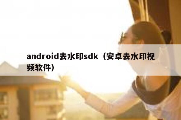 android去水印sdk（安卓去水印视频软件）