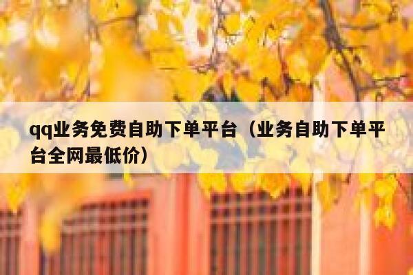 qq业务免费自助下单平台（业务自助下单平台全网最低价）