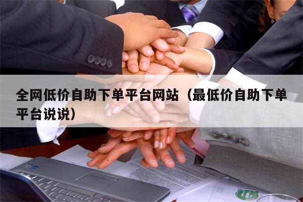 全网低价自助下单平台网站（最低价自助下单平台说说）