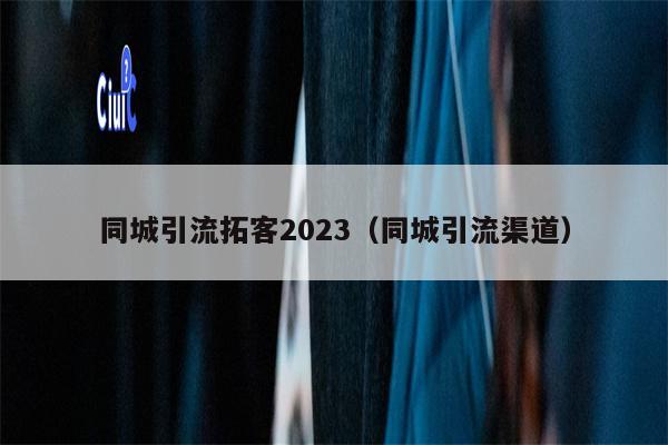 同城引流拓客2023（同城引流渠道）