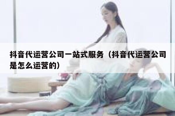 抖音代运营公司一站式服务（抖音代运营公司是怎么运营的）