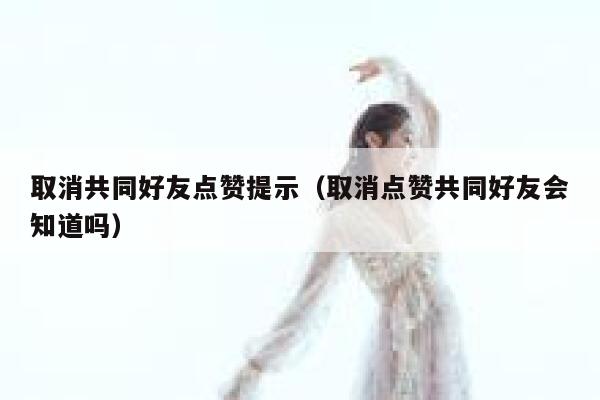 取消共同好友点赞提示（取消点赞共同好友会知道吗）