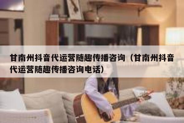 甘南州抖音代运营随趣传播咨询（甘南州抖音代运营随趣传播咨询电话）