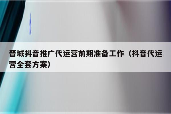 晋城抖音推广代运营前期准备工作（抖音代运营全套方案）