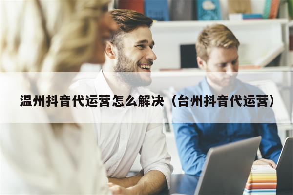 温州抖音代运营怎么解决（台州抖音代运营）