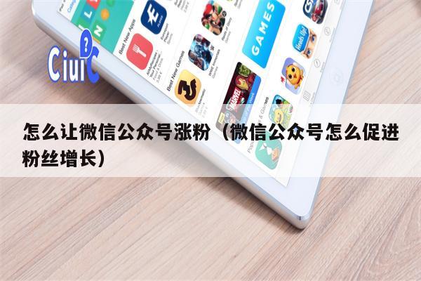 怎么让微信公众号涨粉（微信公众号怎么促进粉丝增长）