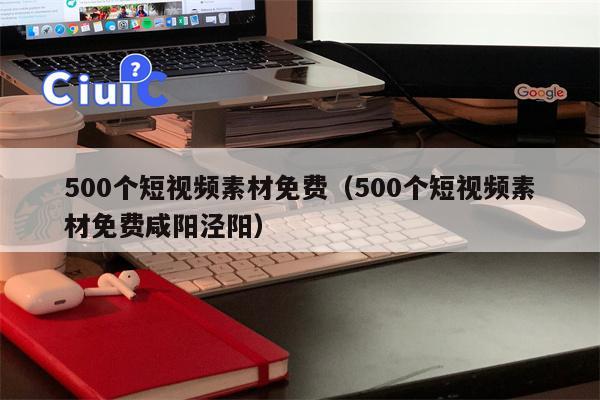 500个短视频素材免费（500个短视频素材免费咸阳泾阳）