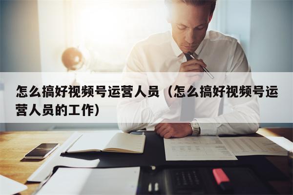 怎么搞好视频号运营人员（怎么搞好视频号运营人员的工作）