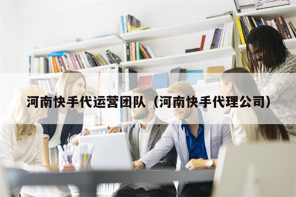 河南快手代运营团队（河南快手代理公司）