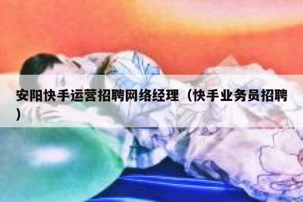 安阳快手运营招聘网络经理（快手业务员招聘）