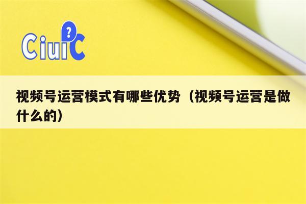 视频号运营模式有哪些优势（视频号运营是做什么的）