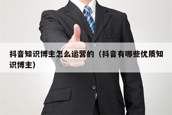 抖音知识博主怎么运营的（抖音有哪些优质知识博主）