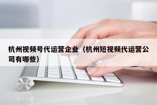 杭州视频号代运营企业（杭州短视频代运营公司有哪些）