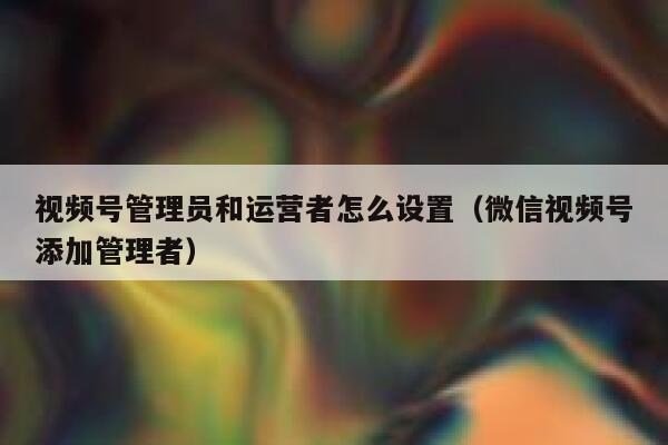 视频号管理员和运营者怎么设置（微信视频号添加管理者）