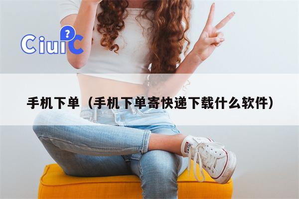 手机下单（手机下单寄快递下载什么软件）