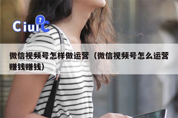 微信视频号怎样做运营（微信视频号怎么运营赚钱赚钱）