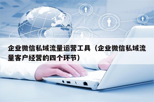 企业微信私域流量运营工具（企业微信私域流量客户经营的四个环节）