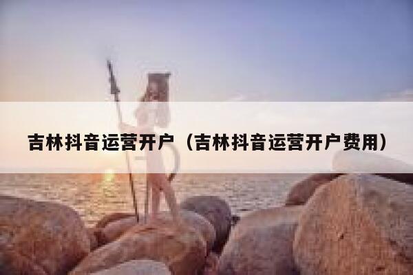 吉林抖音运营开户（吉林抖音运营开户费用）