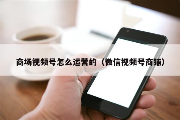 商场视频号怎么运营的（微信视频号商铺）