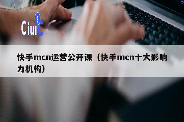 快手mcn运营公开课（快手mcn十大影响力机构）