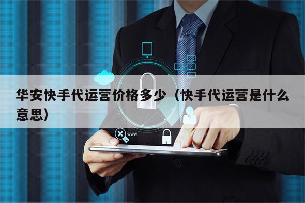 华安快手代运营价格多少（快手代运营是什么意思）