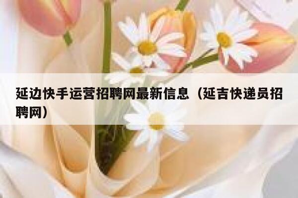 延边快手运营招聘网最新信息（延吉快递员招聘网）