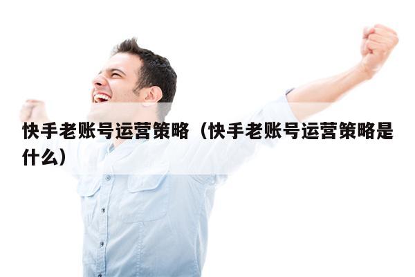 快手老账号运营策略（快手老账号运营策略是什么）