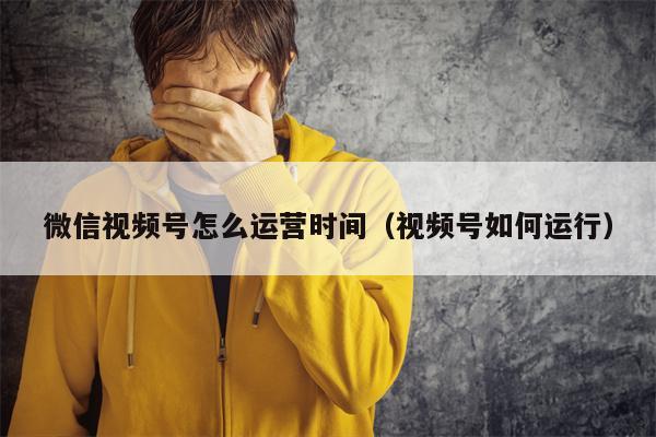 微信视频号怎么运营时间（视频号如何运行）