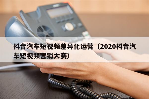 抖音汽车短视频差异化运营（2020抖音汽车短视频营销大赛）